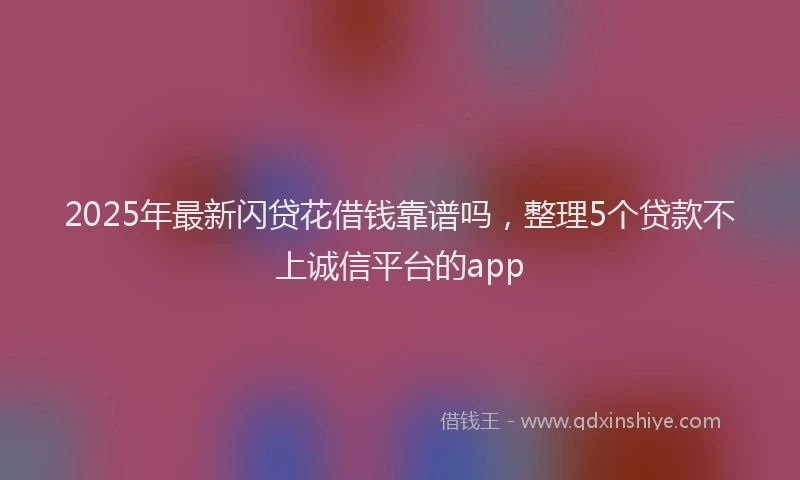2025年最新闪贷花借钱靠谱吗，整理5个贷款不上诚信平台的app