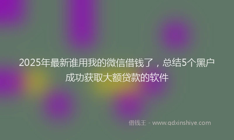 2025年最新谁用我的微信借钱了，总结5个黑户成功获取大额贷款的软件