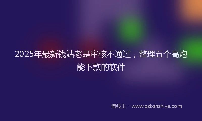 2025年最新钱站老是审核不通过，整理五个高炮能下款的软件