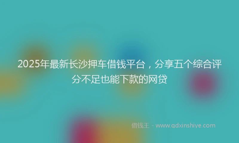 2025年最新长沙押车借钱平台，分享五个综合评分不足也能下款的网贷