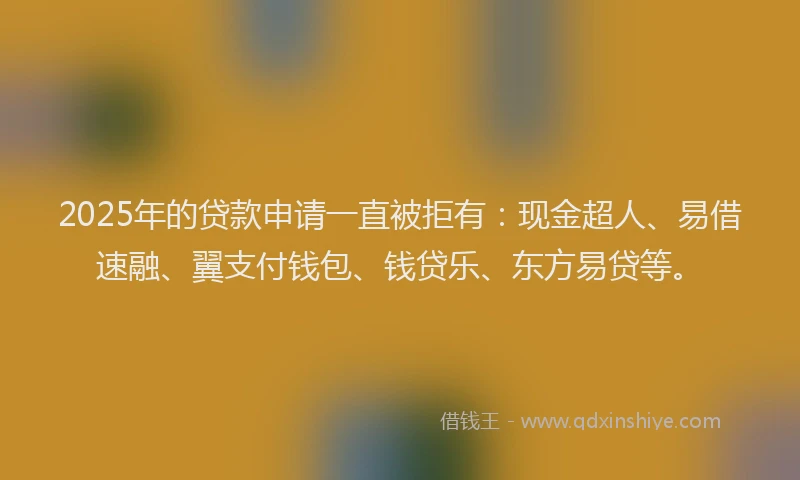 2025年的贷款申请一直被拒有：现金超人、易借速融、翼支付钱包、钱贷乐、东方易贷等。