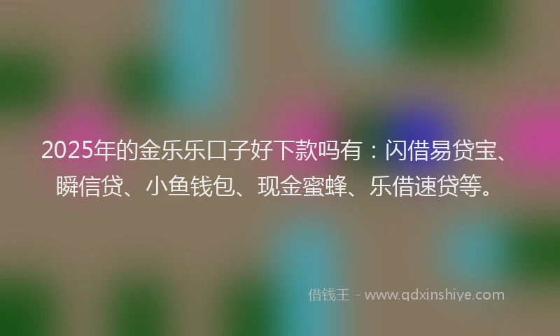 2025年的金乐乐口子好下款吗有：闪借易贷宝、瞬信贷、小鱼钱包、现金蜜蜂、乐借速贷等。