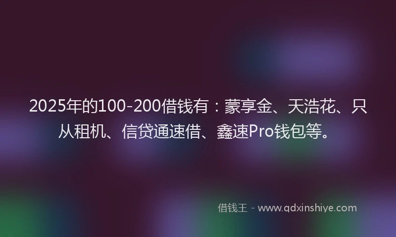 2025年的100-200借钱有：蒙享金、天浩花、只从租机、信贷通速借、鑫速Pro钱包等。