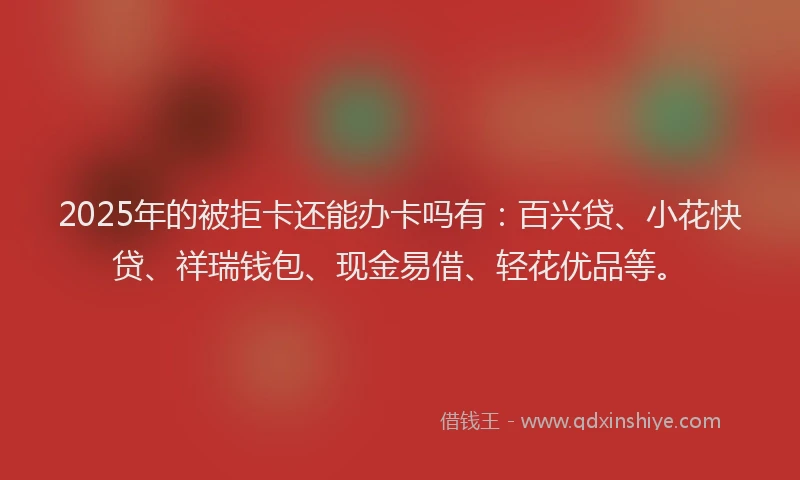 2025年的被拒卡还能办卡吗有：百兴贷、小花快贷、祥瑞钱包、现金易借、轻花优品等。