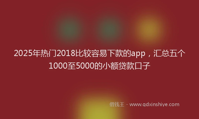 2025年热门2018比较容易下款的app，汇总五个1000至5000的小额贷款口子