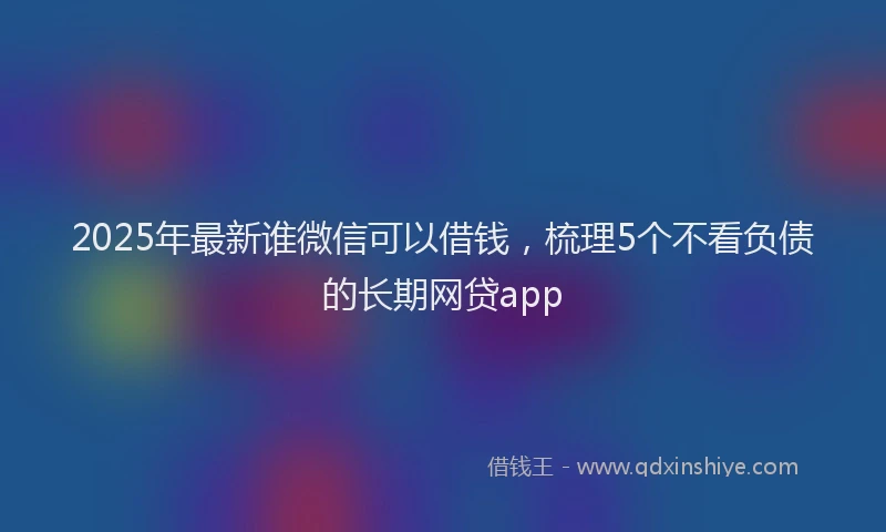 2025年最新谁微信可以借钱，梳理5个不看负债的长期网贷app