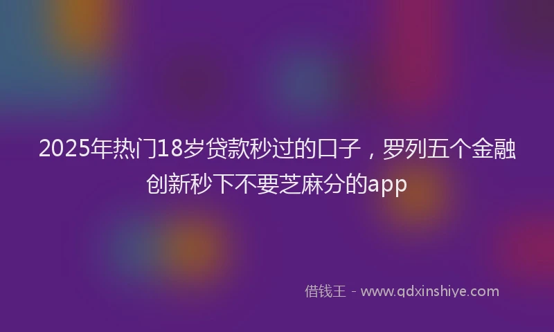 2025年热门18岁贷款秒过的口子，罗列五个金融创新秒下不要芝麻分的app