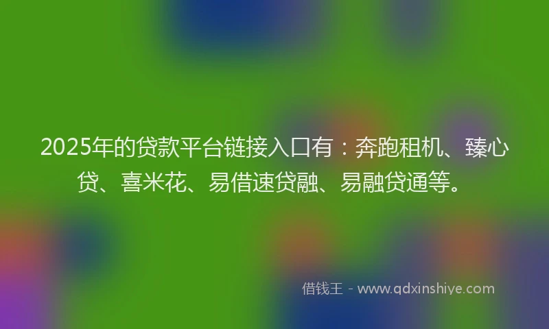 2025年的贷款平台链接入口有：奔跑租机、臻心贷、喜米花、易借速贷融、易融贷通等。