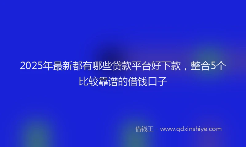 2025年最新都有哪些贷款平台好下款，整合5个比较靠谱的借钱口子