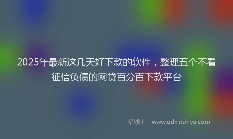 2025年最新这几天好下款的软件，整理五个不看征信负债的网贷百分百下款平台