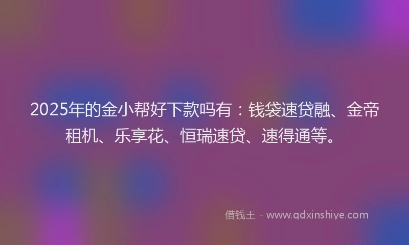 2025年的金小帮好下款吗有：钱袋速贷融、金帝租机、乐享花、恒瑞速贷、速得通等。