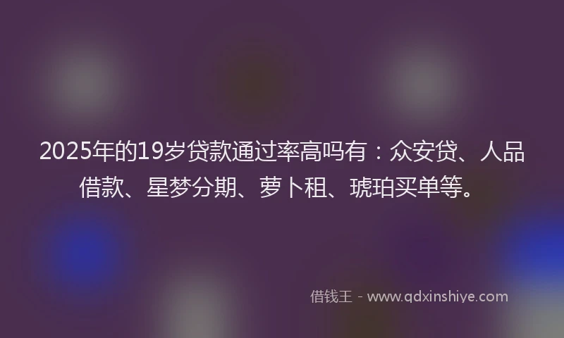 2025年的19岁贷款通过率高吗有：众安贷、人品借款、星梦分期、萝卜租、琥珀买单等。