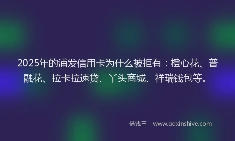 2025年的浦发信用卡为什么被拒有：橙心花、普融花、拉卡拉速贷、丫头商城、祥瑞钱包等。