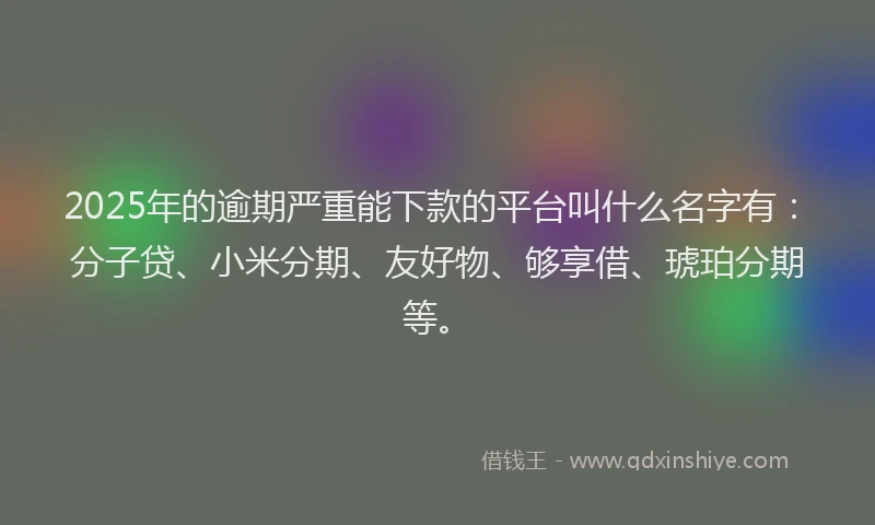 2025年的逾期严重能下款的平台叫什么名字有：分子贷、小米分期、友好物、够享借、琥珀分期等。