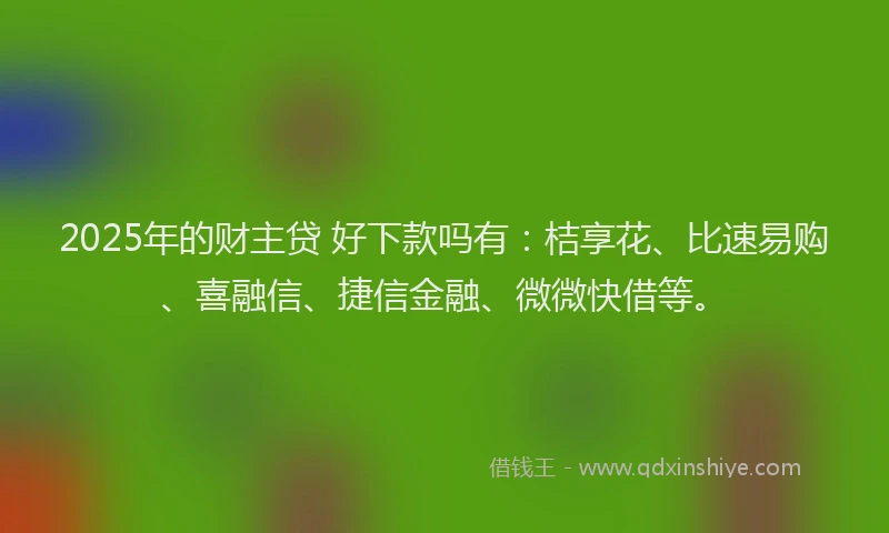 2025年的财主贷 好下款吗有：桔享花、比速易购、喜融信、捷信金融、微微快借等。