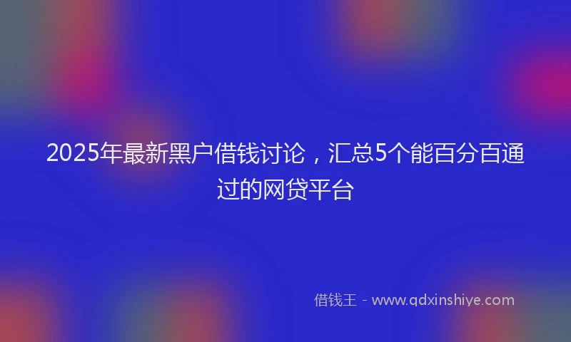 2025年最新黑户借钱讨论，汇总5个能百分百通过的网贷平台