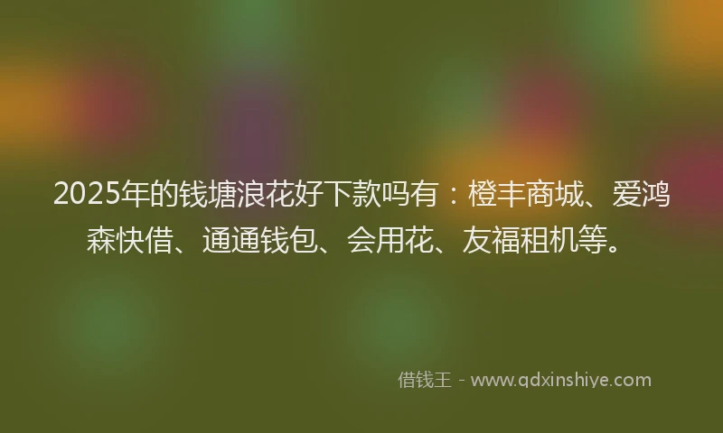 2025年的钱塘浪花好下款吗有：橙丰商城、爱鸿森快借、通通钱包、会用花、友福租机等。