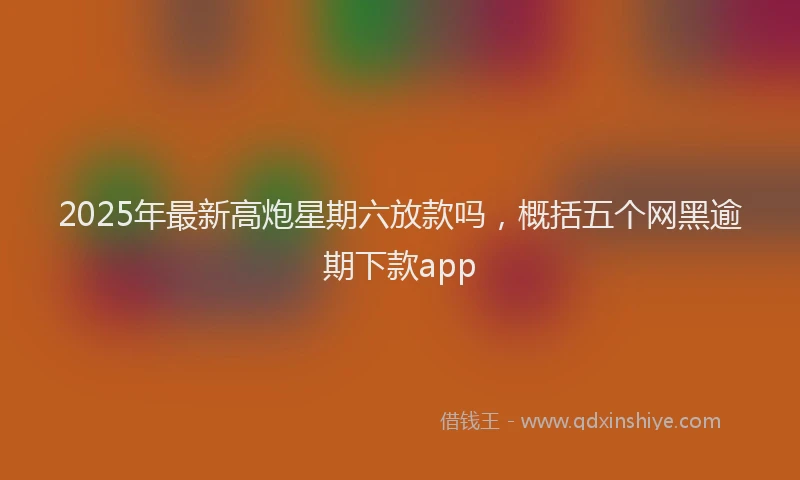 2025年最新高炮星期六放款吗，概括五个网黑逾期下款app