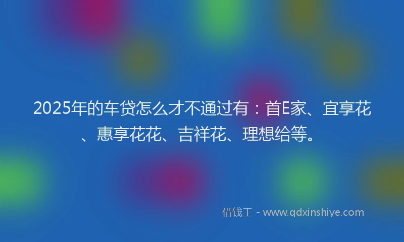 2025年的车贷怎么才不通过有：首E家、宜享花、惠享花花、吉祥花、理想给等。