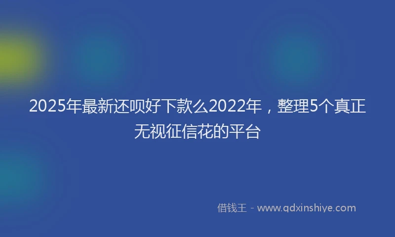 2025年最新还呗好下款么2022年，整理5个真正无视征信花的平台