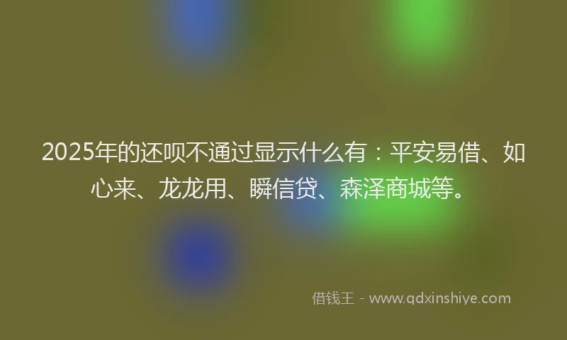 2025年的还呗不通过显示什么有：平安易借、如心来、龙龙用、瞬信贷、森泽商城等。