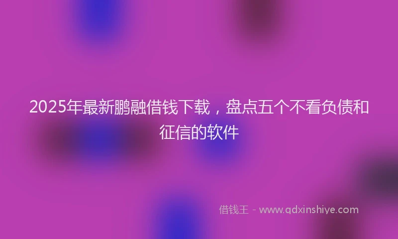 2025年最新鹏融借钱下载，盘点五个不看负债和征信的软件