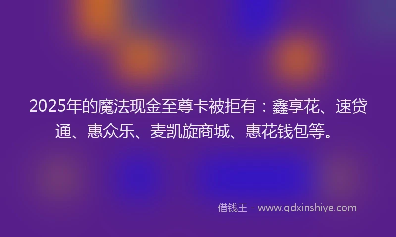 2025年的魔法现金至尊卡被拒有：鑫享花、速贷通、惠众乐、麦凯旋商城、惠花钱包等。
