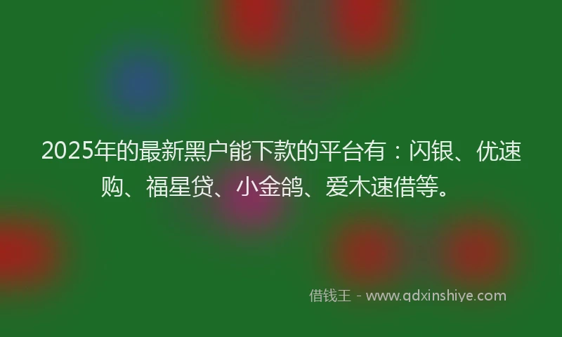 2025年的最新黑户能下款的平台有：闪银、优速购、福星贷、小金鸽、爱木速借等。