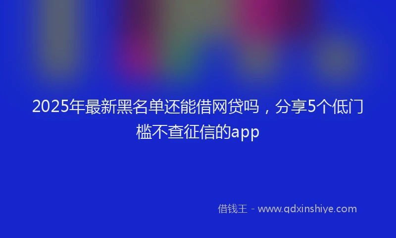 2025年最新黑名单还能借网贷吗，分享5个低门槛不查征信的app