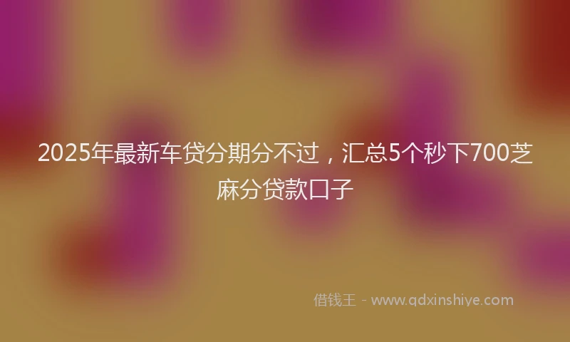 2025年最新车贷分期分不过，汇总5个秒下700芝麻分贷款口子