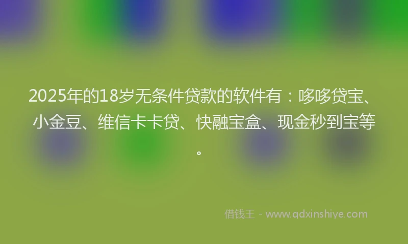 2025年的18岁无条件贷款的软件有：哆哆贷宝、小金豆、维信卡卡贷、快融宝盒、现金秒到宝等。