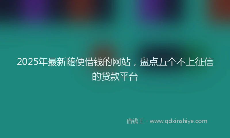 2025年最新随便借钱的网站，盘点五个不上征信的贷款平台