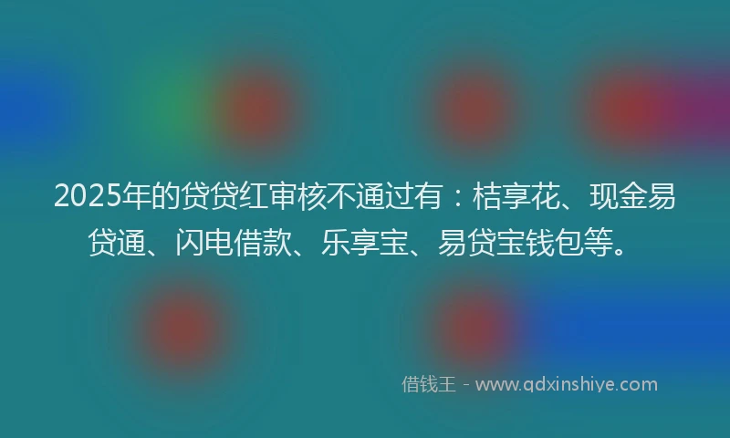 2025年的贷贷红审核不通过有：桔享花、现金易贷通、闪电借款、乐享宝、易贷宝钱包等。