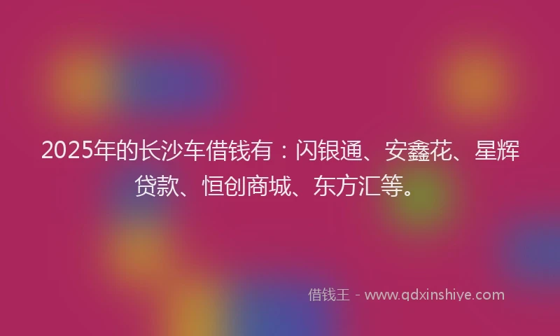2025年的长沙车借钱有：闪银通、安鑫花、星辉贷款、恒创商城、东方汇等。