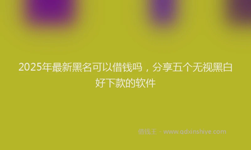 2025年最新黑名可以借钱吗，分享五个无视黑白好下款的软件