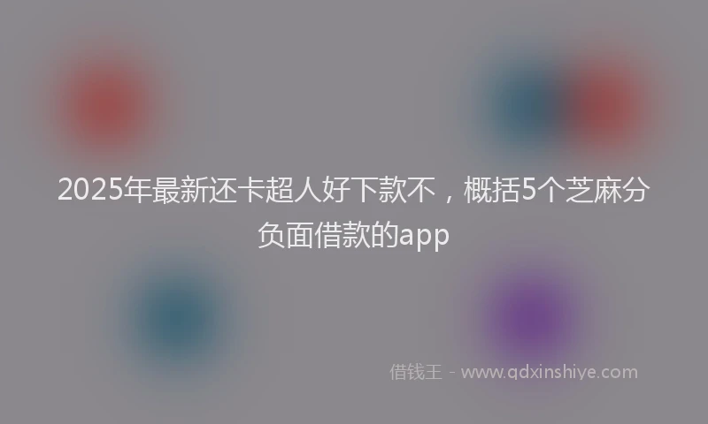 2025年最新还卡超人好下款不，概括5个芝麻分负面借款的app