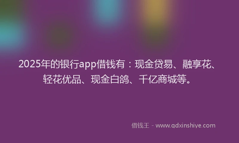 2025年的银行app借钱有：现金贷易、融享花、轻花优品、现金白鸽、千亿商城等。
