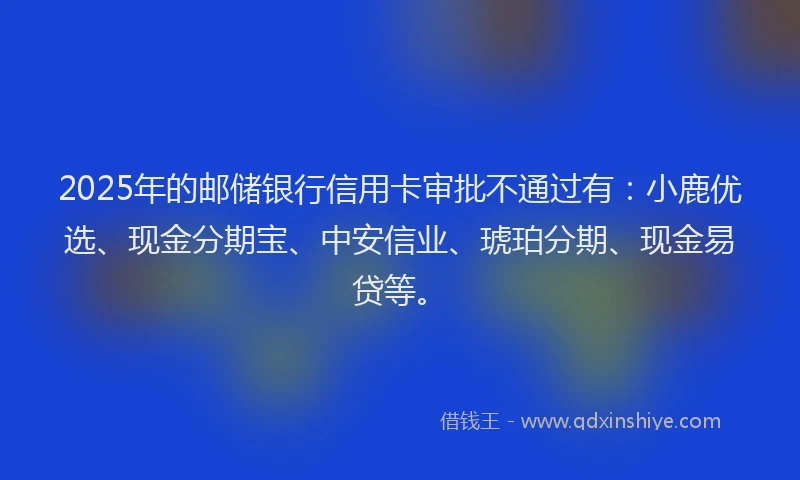 2025年的邮储银行信用卡审批不通过有：小鹿优选、现金分期宝、中安信业、琥珀分期、现金易贷等。