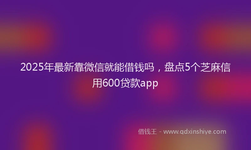 2025年最新靠微信就能借钱吗，盘点5个芝麻信用600贷款app