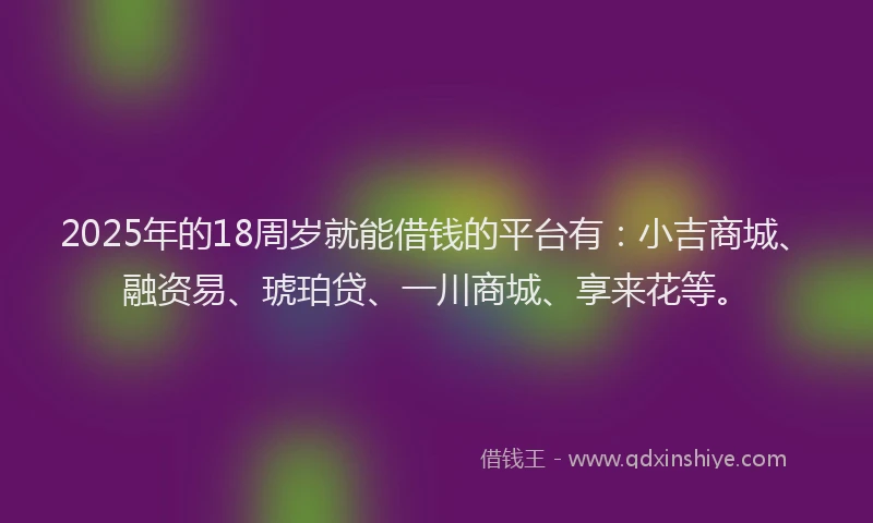 2025年的18周岁就能借钱的平台有：小吉商城、融资易、琥珀贷、一川商城、享来花等。