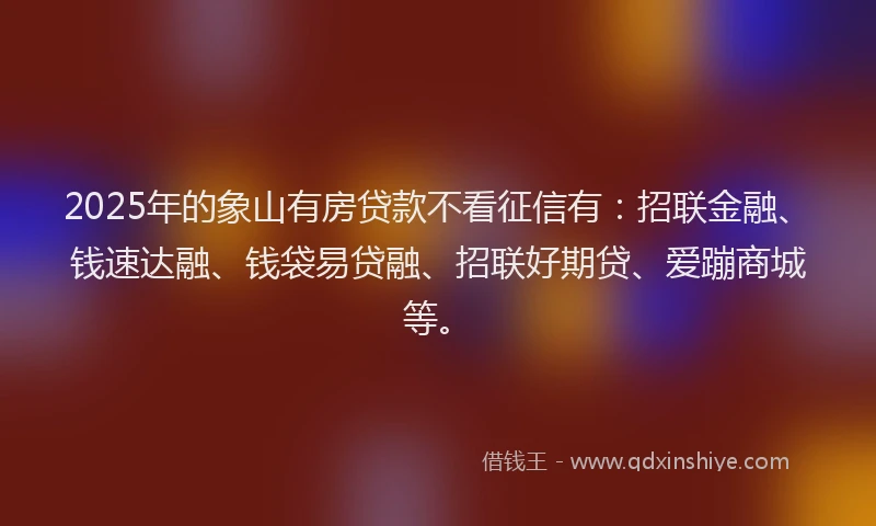 2025年的象山有房贷款不看征信有：招联金融、钱速达融、钱袋易贷融、招联好期贷、爱蹦商城等。