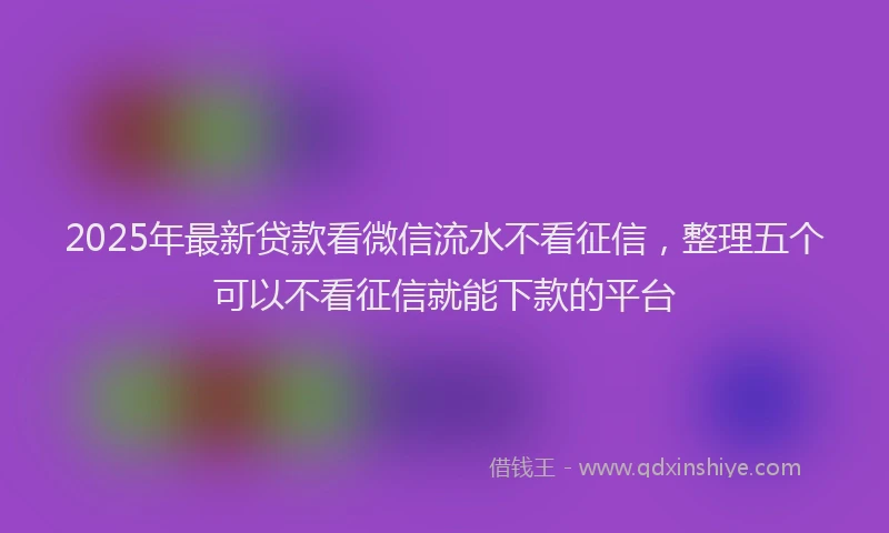 2025年最新贷款看微信流水不看征信，整理五个可以不看征信就能下款的平台