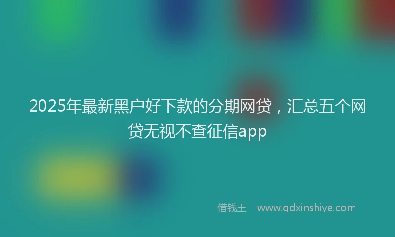 2025年最新黑户好下款的分期网贷，汇总五个网贷无视不查征信app