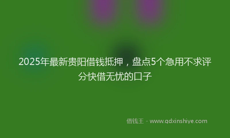 2025年最新贵阳借钱抵押，盘点5个急用不求评分快借无忧的口子