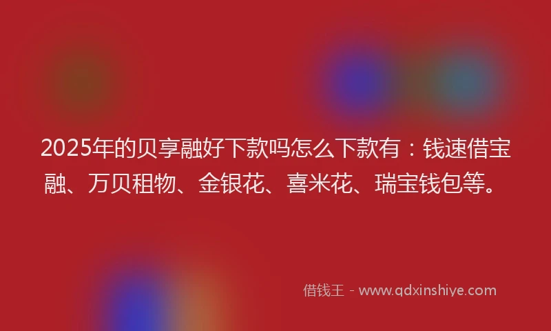 2025年的贝享融好下款吗怎么下款有：钱速借宝融、万贝租物、金银花、喜米花、瑞宝钱包等。