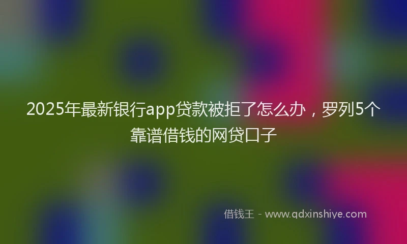 2025年最新银行app贷款被拒了怎么办，罗列5个靠谱借钱的网贷口子