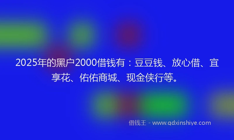 2025年的黑户2000借钱有：豆豆钱、放心借、宜享花、佑佑商城、现金侠行等。