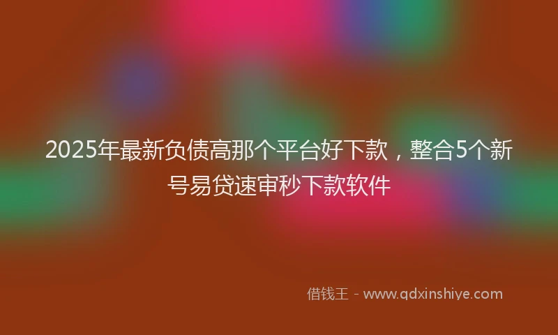 2025年最新负债高那个平台好下款，整合5个新号易贷速审秒下款软件