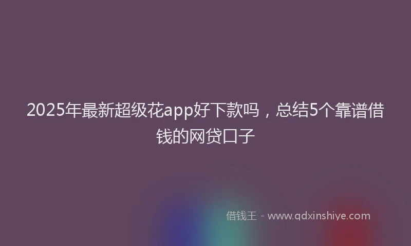 2025年最新超级花app好下款吗，总结5个靠谱借钱的网贷口子