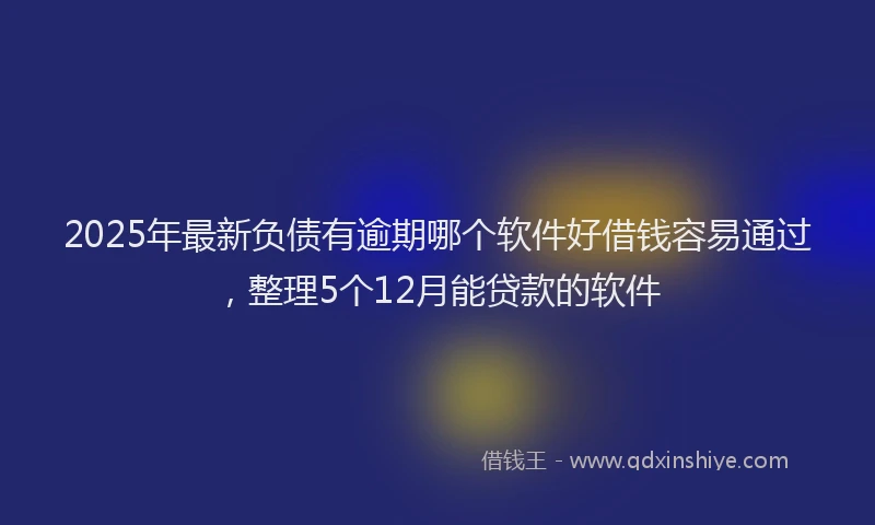 2025年最新负债有逾期哪个软件好借钱容易通过，整理5个12月能贷款的软件